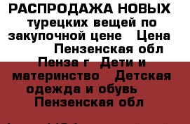 РАСПРОДАЖА НОВЫХ -турецких вещей по закупочной цене › Цена ­ 1 000 - Пензенская обл., Пенза г. Дети и материнство » Детская одежда и обувь   . Пензенская обл.